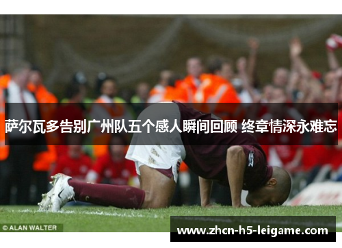 萨尔瓦多告别广州队五个感人瞬间回顾 终章情深永难忘