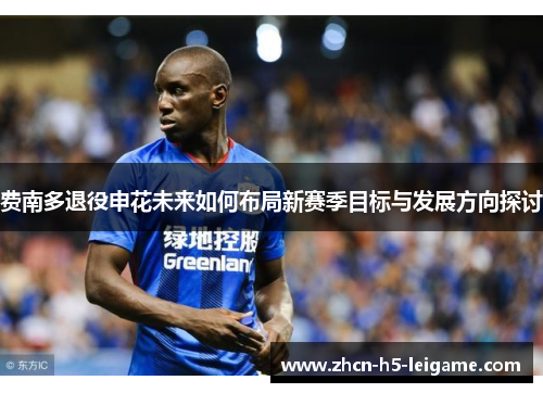 费南多退役申花未来如何布局新赛季目标与发展方向探讨