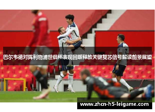 巴尔韦德对阵利物浦世俱杯表现回暖释放关键复苏信号解读前景展望 巴尔韦德对阵利物浦世俱杯表现回暖释放关键复苏信号解读前景展望