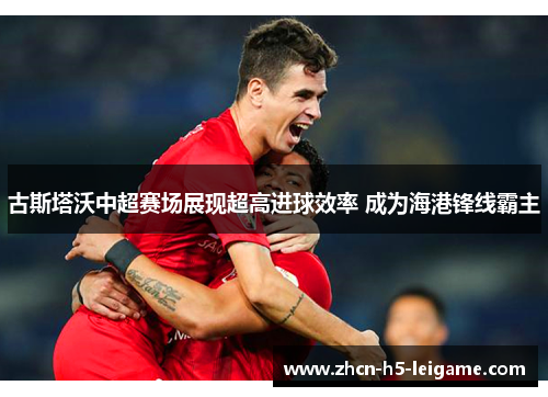 古斯塔沃中超赛场展现超高进球效率 成为海港锋线霸主