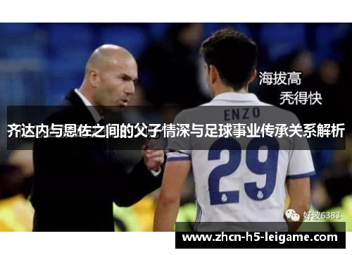 齐达内与恩佐之间的父子情深与足球事业传承关系解析 齐达内与恩佐之间的父子情深与足球事业传承关系解析