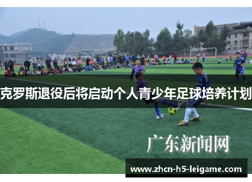 克罗斯退役后将启动个人青少年足球培养计划 克罗斯退役后将启动个人青少年足球培养计划